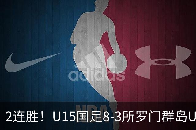 2连胜！U15国足8-3所罗门群岛U15 小组赛取得3胜1平1负